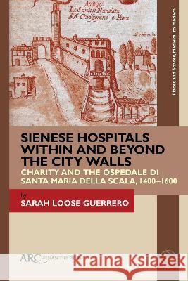 Sienese Hospitals Within and Beyond the City Walls: Charity and the Ospedale Di Santa Maria Della Scala, 1400-1600 Sarah Loos 9781641894340 ARC Humanities Press