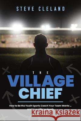The Village Chief: How to Be the Youth Sports Coach Your Team Wants ... and Your Village Needs Steve Cleland 9781642250718 Advantage Media Group