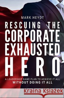 Rescuing the Corporate Exhausted Hero: A Leadership Game Plan to Achieve It All Without Doing It All Mark Heydt 9781642251395