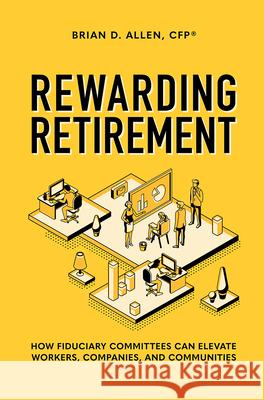 Rewarding Retirement: How Fiduciary Committees Can Elevate Workers, Companies, and Communities Brian D. Allen 9781642251463