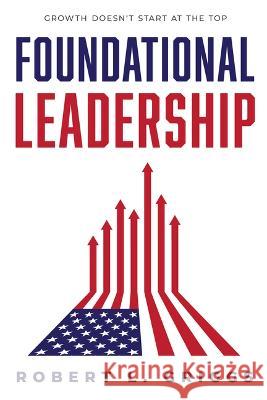 Foundational Leadership: Growth Doesn\'t Start at the Top! Robert L. Griggs 9781642253375