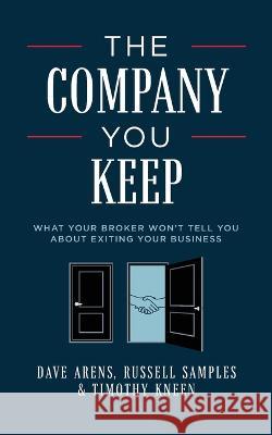 The Company You Keep: What Your Broker Won't Tell You About Exiting Your Business Dave Arens, Russell Samples, Timothy Kneen 9781642254068