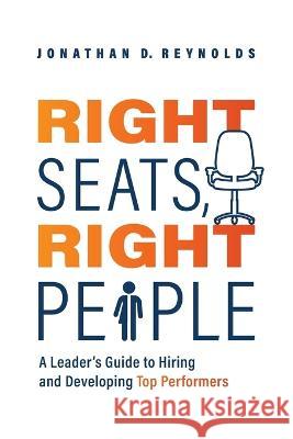 Right Seats, Right People: A Leader's Guide to Hiring and Developing Top Performers Jonathan D. Reynolds 9781642256406