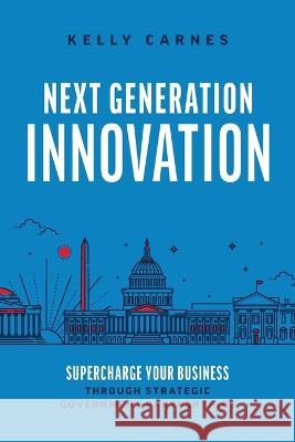 Next Generation Innovation: Supercharge Your Business through Strategic Government Partnerships Kelly Carnes 9781642258073