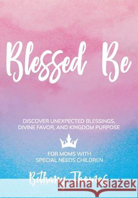 Blessed Be: Discover Unexpected Blessings, Divine Favor, and Kingdom Purpose for Moms of Special Needs Children Bethany Thomas 9781642376104 Gatekeeper Press