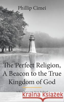 The Perfect Religion, A Beacon to the True Kingdom of God: Where Have you Been Hiding? Cimei, Phillip 9781642588200 Christian Faith Publishing, Inc