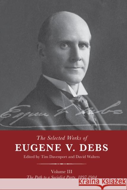 The Selected Works of Eugene V. Debs Vol. III: The Path to a Socialist Party, 1897-1904 Tim Davenport David Walters 9781642591804