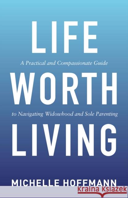 Life Worth Living: A Practical and Compassionate Guide to Navigating Widowhood and Sole Parenting Michelle Hoffmann 9781642796650 Morgan James Publishing