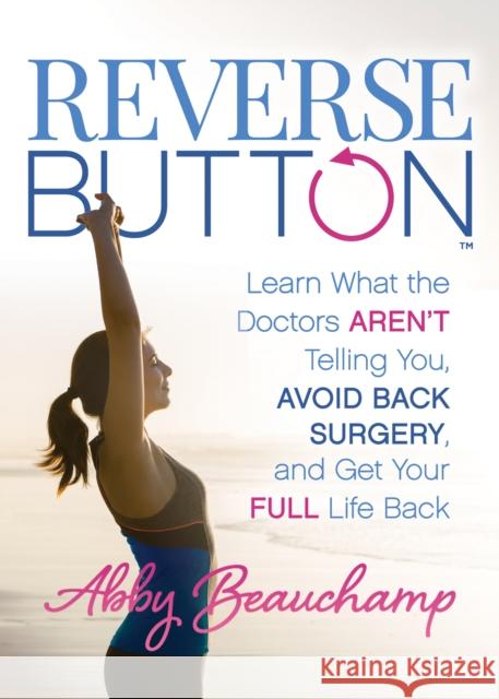 Reverse Button(tm): Learn What the Doctors Aren't Telling You, Avoid Back Surgery, and Get Your Full Life Back Abby Beauchamp 9781642797428 Morgan James Publishing