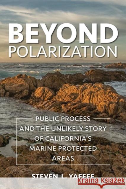 Beyond Polarization: Public Process and the Unlikely Story of California's Marine Protected Areas Steven Lewis Yaffee 9781642830828 Island Press