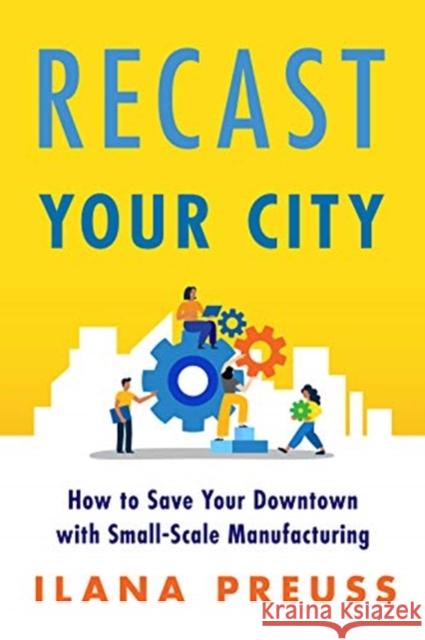 Recast Your City: How to Save Your Downtown with Small-Scale Manufacturing Ilana Preuss 9781642831924 Island Press