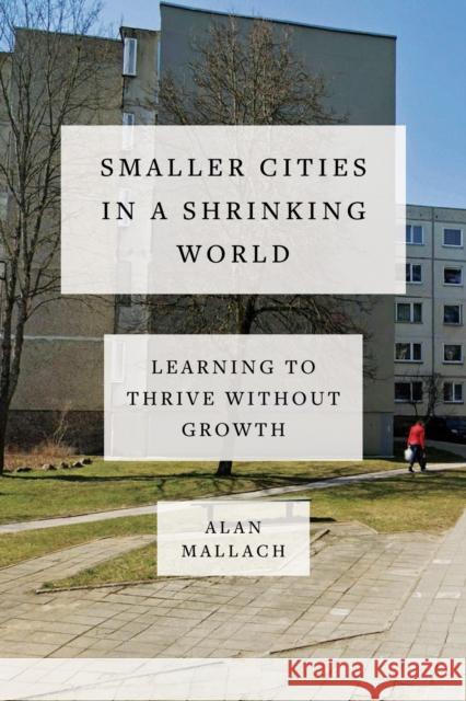 Smaller Cities in a Shrinking World: Learning to Thrive Without Growth Alan Mallach 9781642832273 Island Press