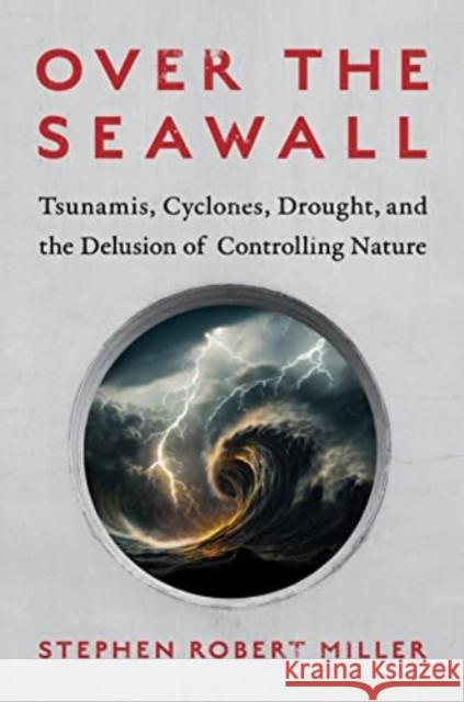 Over the Seawall: Tsunamis, Cyclones, Drought, and the Delusion of Controlling Nature Stephen Robert Miller 9781642832563 Island Press