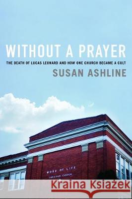 Without a Prayer: The Death of Lucas Leonard and How One Church Became a Cult Susan Ashline 9781643130729 Pegasus Books
