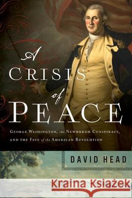 A Crisis of Peace: George Washington, the Newburgh Conspiracy, and the Fate of the American Revolution David Head 9781643136073