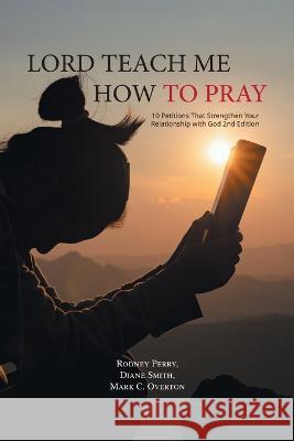 Lord Teach Me How to Pray: 10 Petitions That Strengthen Your Relationship with God 2nd Edition Rodney Perry Diane Smith Mark C. Overton 9781643147765 Authors Press