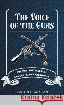 The Voice of the Guns: America, Switzerland, and the Second Amendment Burton Flanagan   9781643148595 Authors Press