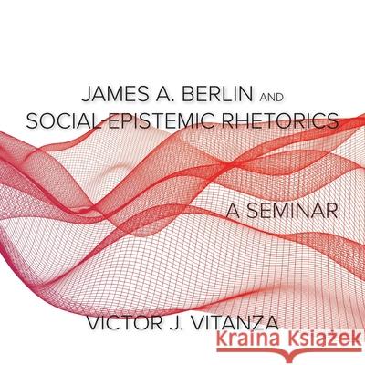 James A. Berlin and Social-Epistemic Rhetorics: A Seminar Victor J Vitanza 9781643172200