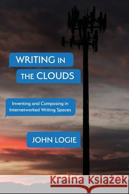 Writing in the Clouds: Inventing and Composing in Internetworked Writing Spaces John Logie 9781643172934 Parlor Press