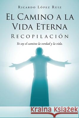 El Camino a la Vida Eterna: Recopilación Yo soy el camino de la verdad y la vida Ricardo López Ruiz 9781643344669 Page Publishing, Inc.