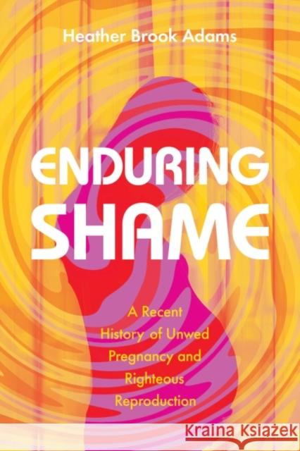Enduring Shame: A Recent History of Unwed Pregnancy and Righteous Reproduction Heather Brook Adams 9781643362939