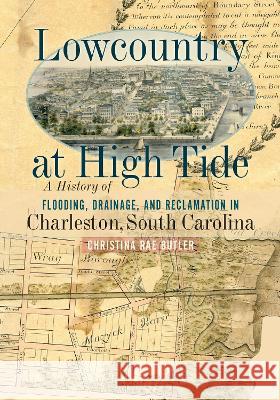 Lowcountry at High Tide: A History of Flooding, Drainage, and Reclamation in Charleston, South Carolina Christina Rae Butler 9781643364193 University of South Carolina Press
