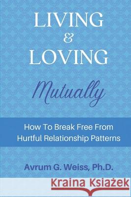 Living and Loving Mutually: How To Break Free From Hurtful Relationship Patterns Wilhelm Cortez Grace Regan Avrum G. Weiss 9781643810317