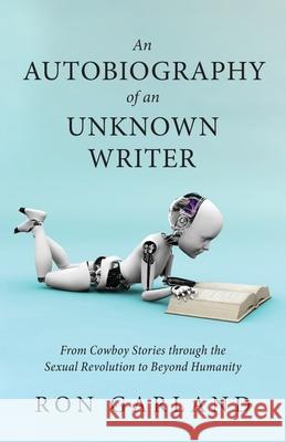 An Autobiography of an Unknown Writer: From Cowboy Stories through the Sexual Revolution to Beyond Humanity Ron Garland 9781643887333