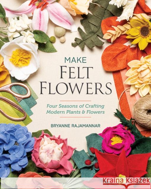 Make Felt Flowers: Four Seasons of Crafting Modern Plants & Flowers Bryanne Rajamannar 9781644034088