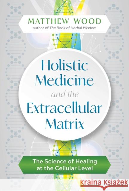 Holistic Medicine and the Extracellular Matrix: The Science of Healing at the Cellular Level Matthew Wood 9781644112946 Healing Arts Press