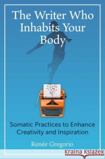 The Writer Who Inhabits Your Body: Somatic Practices to Enhance Creativity and Inspiration Renee Gregorio 9781644119235