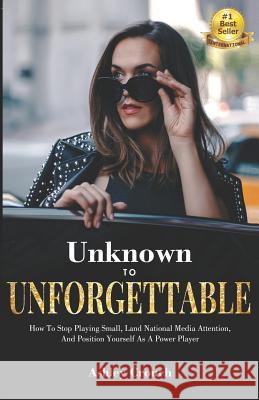 Unknown to Unforgettable: How to Stop Playing Small, Land National Media Attention and Position Yourself as a Power Player Ashley Crouch 9781644340356