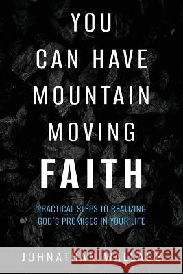 You Can Have Mountain Moving Faith: Practical Steps to Realizing God\'s Promises in Your Life Johnathan Wallace 9781644575901