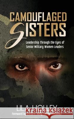Camouflaged Sisters: Leadership Through the Eyes of Senior Military Women Leaders Lila Holley 9781644840825