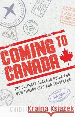 Coming to Canada: The Ultimate Success Guide for New Immigrants and Travelers Chidi C. Iwuchukwu 9781644845066 
