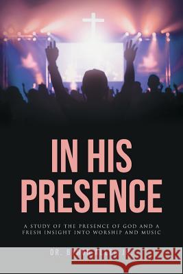 In His Presence: A Study of the Presence of God and a Fresh Insight into Worship and Music Byron Alle 9781645156567 Christian Faith Publishing, Inc