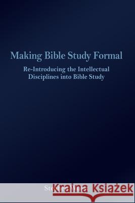 Making Bible Study Formal: Re-Introducing the Intellectual Disciplines into Bible Study Stephen Wuest 9781645301509 Dorrance Publishing Co.