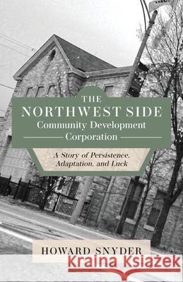 The Northwest Side Community Development Corporation: A Story of Persistence, Adaptation, and Luck Howard Snyder 9781645383086 Ten16 Press