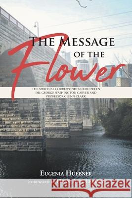 The Message of the Flower: The Spiritual Correspondence between Dr. George Washington Carver and Professor Glenn Clark Eugenia Huebner 9781645591672