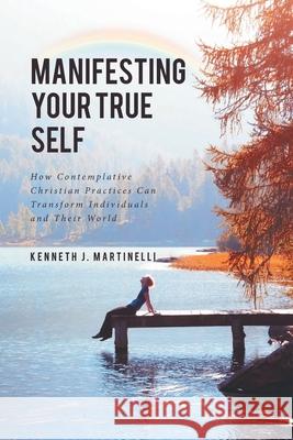 Manifesting Your True Self: How Contemplative Christian Practices Can Transform Individuals and Their World Kenneth J Martinelli 9781645593911