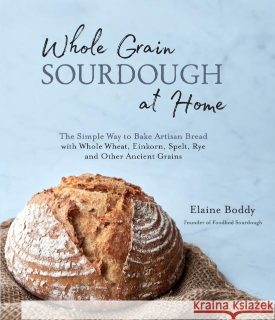Whole Grain Sourdough at Home: The Simple Way to Bake Artisan Bread with Whole Wheat, Einkorn, Spelt, Rye and Other Ancient Grains Elaine Boddy 9781645671107