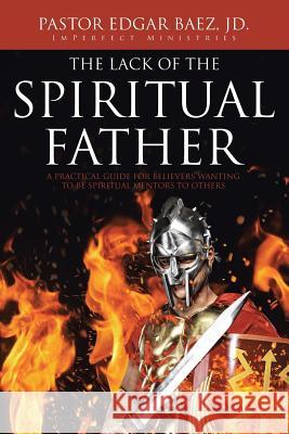 The Lack of the Spiritual Father: A Practical Guide for Believers Wanting to Be Spiritual Mentors to Others Pastor Edgar Baez JD   9781645697763