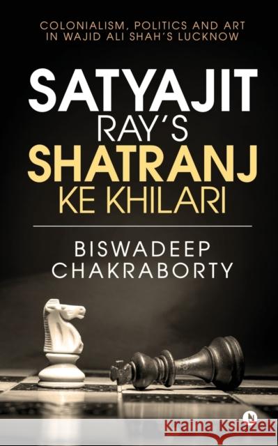 Satyajit Ray's Shatranj Ke Khilari: Colonialism, Politics and Art in Wajid Ali Shah's Lucknow Biswadeep Chakraborty 9781645875697