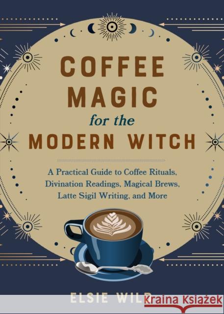 Coffee Magic for the Modern Witch: A Practical Guide to Coffee Rituals, Divination Readings, Magical Brews, Latte Sigil Writing, and More Elsie Wild 9781646045501 Ulysses Press