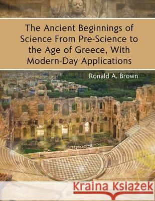 The Ancient Beginnings of Science From Pre-Science to the Age of Greece, With Modern-Day Applications Ronald a. Brown 9781646102501
