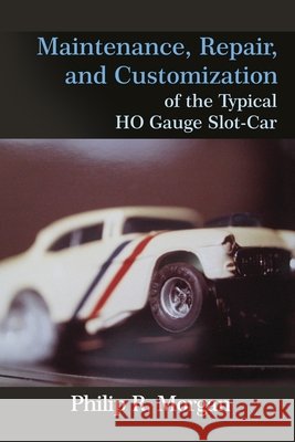 Maintenance, Repair, and Customization of the Typical HO Gauge Slot-Car Phillip R. Morgan 9781646106790