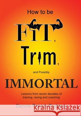 How to Be Fit, Trim, and Possibly Immortal: Lessons from seven decades of training, racing and coaching Dennis Patrick Rodgers 9781646280940