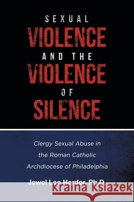 Sexual Violence and the Violence of Silence: Clergy Sexual Abuse in the Roman Catholic Archdiocese of Philadelphia Jewel Lee Herder, PH D 9781646283101 Page Publishing, Inc.