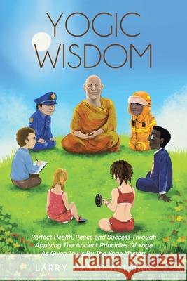 Yogic Wisdom: Perfect Health, Peace and Success through Applying the Ancient Principles of Yoga as Given to Us by the Yoga Masters Larry David Allman 9781646287017