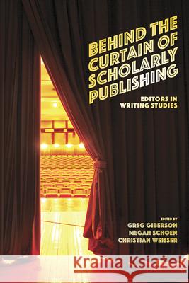 Behind the Curtain of Scholarly Publishing: Editors in Writing Studies Greg Giberson Megan Schoen Christian Weisser 9781646422166